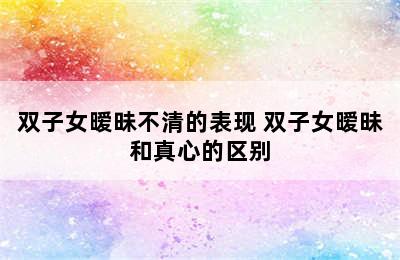 双子女暧昧不清的表现 双子女暧昧和真心的区别